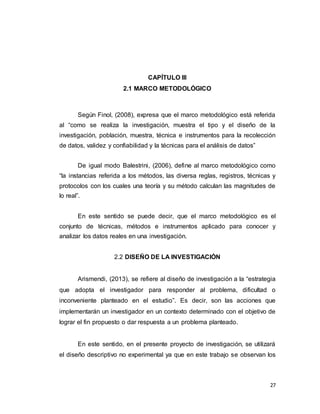 27
CAPÍTULO III
2.1 MARCO METODOLÓGICO
Según Finol, (2008), expresa que el marco metodológico está referida
al “como se realiza la investigación, muestra el tipo y el diseño de la
investigación, población, muestra, técnica e instrumentos para la recolección
de datos, validez y confiabilidad y la técnicas para el análisis de datos”
De igual modo Balestrini, (2006), define al marco metodológico como
“la instancias referida a los métodos, las diversa reglas, registros, técnicas y
protocolos con los cuales una teoría y su método calculan las magnitudes de
lo real”.
En este sentido se puede decir, que el marco metodológico es el
conjunto de técnicas, métodos e instrumentos aplicado para conocer y
analizar los datos reales en una investigación.
2.2 DISEÑO DE LA INVESTIGACIÓN
Arismendi, (2013), se refiere al diseño de investigación a la “estrategia
que adopta el investigador para responder al problema, dificultad o
inconveniente planteado en el estudio”. Es decir, son las acciones que
implementarán un investigador en un contexto determinado con el objetivo de
lograr el fin propuesto o dar respuesta a un problema planteado.
En este sentido, en el presente proyecto de investigación, se utilizará
el diseño descriptivo no experimental ya que en este trabajo se observan los
 