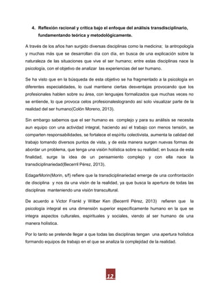 4. Reflexión racional y crítica bajo el enfoque del análisis transdisciplinario,
      fundamentando teórica y metodológicamente.

A través de los años han surgido diversas disciplinas como la medicina; la antropología
y muchas más que se desarrollan día con día, en busca de una explicación sobre la
naturaleza de las situaciones que vive el ser humano; entre estas disciplinas nace la
psicología, con el objetivo de analizar las experiencias del ser humano.

Se ha visto que en la búsqueda de esta objetivo se ha fragmentado a la psicología en
diferentes especialidades, lo cual mantiene ciertas desventajas provocando que los
profesionales hablen sobre su área, con lenguajes formalizados que muchas veces no
se entiende, lo que provoca celos profesionaleslogrando así solo visualizar parte de la
realidad del ser humano(Colón Moreno, 2013).

Sin embargo sabemos que el ser humano es complejo y para su análisis se necesita
aun equipo con una actividad integral, haciendo así el trabajo con menos tensión, se
comparten responsabilidades, se fortalece el espíritu colectivista, aumenta la calidad del
trabajo tomando diversos puntos de vista, y de esta manera surgen nuevas formas de
abordar un problema, que tenga una visión holística sobre su realidad; en busca de esta
finalidad, surge la idea de un pensamiento complejo y con ella nace la
transdiciplinariedad(Becerril Pérez, 2013).

EdagarMorin(Morin, s/f) refiere que la transdiciplinariedad emerge de una confrontación
de disciplina y nos da una visón de la realidad, ya que busca la apertura de todas las
disciplinas manteniendo una visión transcultural.

De acuerdo a Victor Frankl y Wilber Ken (Becerril Pérez, 2013)          refieren que    la
psicología integral es una dimensión superior específicamente humano en la que se
integra aspectos culturales, espirituales y sociales, viendo al ser humano de una
manera holística.

Por lo tanto se pretende llegar a que todas las disciplinas tengan una apertura holística
formando equipos de trabajo en el que se analiza la complejidad de la realidad.




                                              12
 