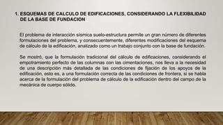 El problema de interacción sísmica suelo-estructura permite un gran número de diferentes
formulaciones del problema, y consecuentemente, diferentes modificaciones del esquema
de cálculo de la edificación, analizado como un trabajo conjunto con la base de fundación.
Se mostró, que la formulación tradicional del cálculo de edificaciones, considerando el
empotramiento perfecto de las columnas con las cimentaciones, nos lleva a la necesidad
de una descripción más detallada de las condiciones de fijación de los apoyos de la
edificación, esto es, a una formulación correcta de las condiciones de frontera, si se habla
acerca de la formulación del problema de cálculo de la edificación dentro del campo de la
mecánica de cuerpo sólido.
1. ESQUEMAS DE CALCULO DE EDIFICACIONES, CONSIDERANDO LA FLEXIBILIDAD
DE LA BASE DE FUNDACION
 