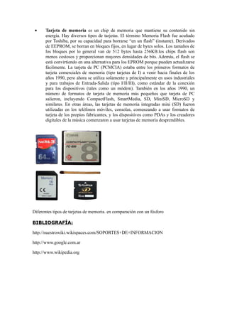•    Tarjeta de memoria es un chip de memoria que mantiene su contenido sin
      energía. Hay diversos tipos de tarjetas. El término Memoria Flash fue acuñado
      por Toshiba, por su capacidad para borrarse “en un flash” (instante). Derivados
      de EEPROM, se borran en bloques fijos, en lugar de bytes solos. Los tamaños de
      los bloques por lo general van de 512 bytes hasta 256KB.los chips flash son
      menos costosos y proporcionan mayores densidades de bits. Además, el flash se
      está convirtiendo en una alternativa para los EPROM porque pueden actualizarse
      fácilmente. La tarjeta de PC (PCMCIA) estaba entre los primeros formatos de
      tarjeta comerciales de memoria (tipo tarjetas de I) a venir hacia finales de los
      años 1990, pero ahora se utiliza solamente y principalmente en usos industriales
      y para trabajos de Entrada-Salida (tipo I/II/III), como estándar de la conexión
      para los dispositivos (tales como un módem). También en los años 1990, un
      número de formatos de tarjeta de memoria más pequeños que tarjeta de PC
      salieron, incluyendo CompactFlash, SmartMedia, SD, MiniSD, MicroSD y
      similares. En otras áreas, las tarjetas de memoria integradas mini (SD) fueron
      utilizadas en los teléfonos móviles, consolas, comenzando a usar formatos de
      tarjeta de los propios fabricantes, y los dispositivos como PDAs y los creadores
      digitales de la música comenzaron a usar tarjetas de memoria desprendibles.




Diferentes tipos de tarjetas de memoria. en comparación con un fósforo

BIBLIOGRAFÍA:

http://nuestrowiki.wikispaces.com/SOPORTES+DE+INFORMACION

http://www.google.com.ar

http://www.wikipedia.org
 