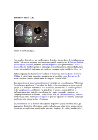 Periféricos mixtos (E/S)




Piezas de un Disco rígido.



Son aquellos dispositivos que pueden operar de ambas formas: tanto de entrada como de
salida. Típicamente, se puede mencionar como periféricos mixtos o de Entrada/Salida a:
discos rígidos, disquetes, unidades de cinta magnética, lecto-grabadoras de CD/DVD,
discos ZIP, etc. También entran en este rango, con sutil diferencia, otras unidades, tales
como: Memoria flash, tarjetas de red, módems, placas de captura/salida de vídeo, etc. 12

Si bien se puede clasificar al pendrive (lápiz de memoria), memoria flash o memoria
USB en la categoría de memorias, normalmente se los utiliza como dispositivos de
almacenamiento masivo; siendo todos de categoría Entrada/Salida.17

Los dispositivos de almacenamiento masivo12 también son conocidos como "Memorias
Secundarias o Auxiliares". Entre ellos, sin duda, el disco duro ocupa un lugar especial,
ya que es el de mayor importancia en la actualidad, en él se aloja el sistema operativo,
todas las aplicaciones, utilitarios, etc. que utiliza el usuario; además de tener la
suficiente capacidad para albergar información y datos en grandes volúmenes por
tiempo prácticamente indefinido. Los servidores Web, de correo electrónico y de redes
con bases de datos, utilizan discos rígidos de grandes capacidades y con una tecnología
que les permite trabajar a altas velocidades.

La pantalla táctil (no el monitor clásico) es un dispositivo que se considera mixto, ya
que además de mostrar información y datos (salida) puede actuar como un dispositivo
de entrada, reemplazando, por ejemplo, a algunas funciones del ratón y/o del teclado.5)
 
