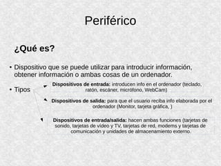 Periférico
¿Qué es?
● Dispositivo que se puede utilizar para introducir información,
obtener información o ambas cosas de un ordenador.
● Tipos
Dispositivos de entrada: introducen info en el ordenador (teclado,
ratón, escáner, micrófono, WebCam)
Dispositivos de salida: para que el usuario reciba info elaborada por el
ordenador (Monitor, tarjeta gráfica, )
Dispositivos de entrada/salida: hacen ambas funciones (tarjetas de
sonido, tarjetas de vídeo y TV, tarjetas de red, modems y tarjetas de
comunicación y unidades de almacenamiento externo.
 