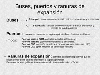 Buses, puertos y ranuras de
expansión
Buses
Puertos: conexiones que enlazan la placa principal con distintos periféricos
* Tipos:
● Ranuras de expansión: permiten conectar dispositivos que se
sitúan dentro de la caja del ordenador a la placa principal.
Ejemplos: tarjetas gráficas, tarjetas de sonido, tarjetas de vídeo e TV etc.
Principal: canales de comunicación entre el procesador y la memoria
Secundario: canales de comunicación entre los elementos y
el resto de los dispositivos
Puertos serie o COM (conectar teclados, ratones etc)
Puertos paralelo (conexión impresoras y escáneres)
Puertos PS2 (conexión de ratones, ordenadores etc antes del USB)
Puertos USB (gran mayoría de periféricos lo usan)
 