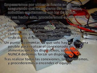 Empezaremos por ubicar la fuente en su sitio, asegurando que los agujeros de los tornillos, coinciden exactamente con los de la caja.Una vez hecho esto, procederemos a atornillar la fuente.Acto seguido, conectaremos la alimentación a la placa base con el conector anteriormente comentado, y realizaremos la misma tarea con el resto de los dispositivos instalados.Un punto a comentar, es que solo hay una manera posible para realizar el conexionado de alimentación a los dispositivos, sobretodo, NUNCA debemos forzar un dispositivo.Tras realizar todas las conexiones, las revisaremos, y procederemos a encender el equipo.