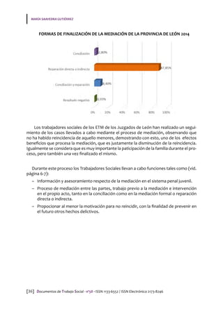MARÍA SAAVEDRA GUTIÉRREZ
[36] Documentos de Trabajo Social · nº58 · ISSN 1133-6552 / ISSN Electrónico 2173-8246
FORMAS DE FINALIZACIÓN DE LA MEDIACIÓN DE LA PROVINCIA DE LEÓN 2014
Los trabajadores sociales de los ETM de los Juzgados de León han realizado un segui-
miento de los casos llevados a cabo mediante el proceso de mediación, observando que
no ha habido reincidencia de aquello menores, demostrando con esto, uno de los efectos
beneficios que procesa la mediación, que es justamente la disminución de la reincidencia.
Igualmente se considera que es muy importante la paticipación de la familia durante el pro-
ceso, pero también una vez finalizado el mismo.
Durante este proceso los Trabajadores Sociales llevan a cabo funciones tales como (vid.
página 6-7):
–– Información y asesoramiento respecto de la mediación en el sistema penal juvenil.
–– Proceso de mediación entre las partes, trabajo previo a la mediación e intervención
en el propio acto, tanto en la conciliación como en la mediación formal o reparación
directa o indirecta.
–– Propocionar al menor la motivación para no reincidir, con la finalidad de prevenir en
el futuro otros hechos delictivos.
 