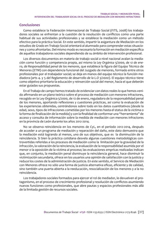 Documentos de Trabajo Social · nº58 · ISSN 1133-6552 / ISSN Electrónico 2173-8246 [37]
TRABAJO SOCIAL Y MEDIACIÓN PENAL.
INTERVENCIÓN DEL TRABAJADOR SOCIAL EN EL PROCESO DE MEDIACIÓN CON MENORES INFRACTORES
Conclusiones
Como establece la Federación Internacional de Trabajo Social (FITS, 2008) los trabaja-
dores sociales se enfrentan a la cuestión de la resolución de conflictos como una parte
habitual de sus actividades profesionales y se establece la mediación como un método
efectivo para la práctica Social. En este sentido, impartir la asigantura de Mediación en los
estudios de Grado en Trabajo Social orientará al alumnado para comprender estas situacio-
nes y como afrontarlas. Del mismo modo es necesario la formación en mediación específica
de aquellos trabajadores sociales dependiendo de su ámbito de intervención profesional.
Los diversos documentos en materia de trabajo social a nivel nacional avalan la media-
ción como función y competencia propia, así mismo la Ley Orgánica 5/2000, de 12 de ene-
ro, de Responsabilidad penal de los menores, que establece la figura del Equipo Técnico de
Menores (ETM) con dependencia funcional del Juzgado de menores, formado entre otros
profesionales por el trabajador social; se deja en manos del equipo técnico la función me-
diadora (arts 4. y 5 del Reglamento de desarrollo de la L.O 5/2000). El equipo técnico tiene
como objetivo prioritario la educación y reinserción social del menor, hacia el que deberán
estar guiadas sus propuestas.
En el Trabajo de campo hemos tratado de evidenciar con datos reales lo que hemos veni-
do afirmando en un plano teórico sobre el proceso de mediación con menores infractores,
recogido en la Ley Orgánica 5/2000, de 12 de enero, reguladora de la responsabilidad penal
de los menores, aportando reflexiones y cuestiones prácticas, así como la evaluación de
las experiencias obtenidas, centrándonos sobre todo en los datos cuantitativos (desde la
edad, sexo, tipos de infracciones cometidas por los menores hasta el status de la victima o
la forma de finalización de la medida) y con la finalidad de conformar una “herramienta” de
acceso y consulta de información sobre la medida de mediación con menores infractores
en la provincia de León durante los años 2012-2014.
No se observa reincidencia en los menores de CyL, en el período 2012-2014, después
de acceder a un programa de mediación y reparación del daño, este dato demuestra que
la mediación está logrando al menos, uno de sus objetivos, que es la disminución de la
reincidencia. Si bien la práctica cotidiana desvela algunas cuestiones metodológicas con-
trovertidas referidas a los procesos de mediación como la limitación por la gravedad de la
infracción, la valoración de la reinciencia, la evaluación de la responsabilidad asumida por el
menor o la oposición de la víctima al proceso; las evaluaciones emprícas realizadas indican
que, en conjunto, la mediación penal disminuye la reincidencia general, hace disminuir la
victimización secundaria, ofrece en los usuarios una opinión de satisfacción con la justicia y
reduce los costes de la administración de justicia. En este sentido, el Servicio de Mediación
con Menores ofrece no sólo una forma de justicia alternativa eficaz, eficiente y de calidad,
sino también una puerta abierta a la reeducación, resocialización de los menores y a la no
reincidencia.
Los trabajadores sociales formados para ejercer el rol de mediador, le devuelven el pro-
tagonismo, en el proceso de crecimiento profesional y resolución de conflictos asumiendo
nuevas funciones como profesionales, que abre pautas y espacios profesionales más allá
de la limitada gestión de recursos sociales.
 