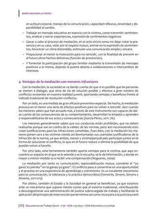 MARÍA SAAVEDRA GUTIÉRREZ
[28] Documentos de Trabajo Social · nº58 · ISSN 1133-6552 / ISSN Electrónico 2173-8246
en actitud corporal, manejo de la comunicación, capacidad reflexiva, sinceridad y dis-
ponibilidad al cambio.
–– Trabajar en mensaje educativo en esencia con la víctima, como transmitir sentimien-
tos, analizar y narrar experiencias, expresión de sentimientos negativos
–– Llevar a cabo el proceso de mediación, en el acto stricto sensu no dejar notar la pre-
sencia y en su caso, velar por el respeto mutuo, animar en la expresión de sentimien-
tos, favorecer un clima distendido, estimular una comunicación amplia y sincera.
–– Propocionar al menor la motivación para no reincidir, con la finalidad de prevenir en
el futuro otros hechos delictivos (función de prevención).
–– Y fomentar la participación del grupo familiar mediante la transmisión de mensajes
positivos a la misma, dejando la puerta abierta a colaboraciones e intercambios de
intereses.
4. Ventajas de la mediación con menores infractores
Con la mediación, la sociedad se va dando cuenta de que sí es posible que las personas
se sienten a dialogar, que sirve de vía de solución posible y efectiva a gran número de
conflictos existentes en nuestra realidad juvenil, aportando ventajas y beneficios frente al
método tradicional de resolución conflictos.
Por un lado, es una medida de gran eficacia preventivo-especial. De hecho, la mediación
provoca en el menor una serie de efectos positivos para no volver a reincidir. Aún cuando
los menores saben que han actuado mal, a través de este instrumento son capaces de dar-
se cuenta de las consecuencias de su comportamiento, desarrollan la empatía y aprenden
a responsabilizarse de sus actos y consecuencias (García-Pérez, 2011: 76).
Los menores generalmente saben que sus conductas están prohibidas, que no deben
realizarlas porque van en contra de la validez de las normas, pero aún reconociendo esto
crean justificaciones para las infracciones cometidas. Pues bien, con la mediación los me-
nores ponen cara a las victimas viendo así desmontadas sus coartadas justificadoras de la
infracción de la norma, ya que ambos, menor y víctima/perjudicado participan juntos en la
forma de solucionar el conflicto, lo que en el futuro reduce o elimina la posibilidad de que
puedan volver a hacerlo.
Por otro lado, esta herramienta también aporta ventajas para la víctima, que aquí en-
cuentra un espacio en el que se le atiende y se le escucha, se le da información, y donde en
mayor o menor medida va a recibir una compensación (Nogueres, 2004).
La mediación por tanto es comunicación, reponsabilización mutua, convierte el “yo
gano/ tú pierdes” en tú ganas/ yo gano”. El conflicto pasa a convertirse en una oportunidad
y el proceso en una experiencia de aprendizaje y crecimiento. Es un excelente mecanismo
para la comunicación, la tolerancia y la práctica democrática (Ferreirós, Sirvent, Simons y
Amante, 2011:215).
Por último, también el Estado y la Sociedad en general se benefician, ya que estamos
ante un mecanismo que supone menos costes que el sistema tradicional, contribuyendo
a descongestionar una administración de justicia sobrecargada de trabajo y facilitando la
aplicación del principio de intervención penal mínima así como incorpora a la justicia juvenil
 