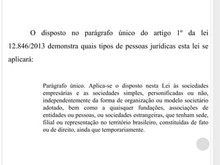 O disposto no parágrafo único do artigo 1º da lei
12.846/2013 demonstra quais tipos de pessoas jurídicas esta lei se
aplicará:
Parágrafo único. Aplica-se o disposto nesta Lei às sociedades
empresárias e as sociedades simples, personificadas ou não,
independentemente da forma de organização ou modelo societário
adotado, bem como a quaisquer fundações, associações de
entidades ou pessoas, ou sociedades estrangeiras, que tenham sede,
filial ou representação no território brasileiro, constituídas de fato
ou de direito, ainda que temporariamente.
 