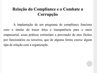 Relação do Compliance e o Combate a
Corrupção
A implantação de um programa de compliance funciona
com o intuito de trazer ética e transparência para o meio
empresarial, essas práticas estimulam a prevenção de atos ilícitos
por funcionários ou terceiros, que de alguma forma exerce algum
tipo de relação com a organização.
 