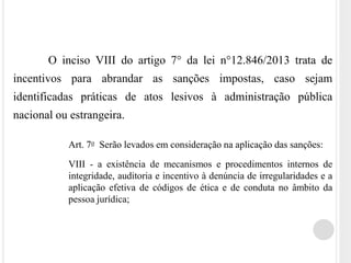 O inciso VIII do artigo 7° da lei n°12.846/2013 trata de
incentivos para abrandar as sanções impostas, caso sejam
identificadas práticas de atos lesivos à administração pública
nacional ou estrangeira.
Art. 7o Serão levados em consideração na aplicação das sanções:
VIII - a existência de mecanismos e procedimentos internos de
integridade, auditoria e incentivo à denúncia de irregularidades e a
aplicação efetiva de códigos de ética e de conduta no âmbito da
pessoa jurídica;
 