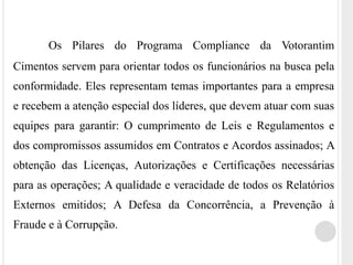 Os Pilares do Programa Compliance da Votorantim
Cimentos servem para orientar todos os funcionários na busca pela
conformidade. Eles representam temas importantes para a empresa
e recebem a atenção especial dos líderes, que devem atuar com suas
equipes para garantir: O cumprimento de Leis e Regulamentos e
dos compromissos assumidos em Contratos e Acordos assinados; A
obtenção das Licenças, Autorizações e Certificações necessárias
para as operações; A qualidade e veracidade de todos os Relatórios
Externos emitidos; A Defesa da Concorrência, a Prevenção à
Fraude e à Corrupção.
 