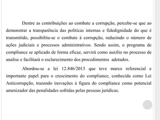 Dentre as contribuições ao combate a corrupção, percebe-se que ao
demonstrar a transparência das políticas internas e fidedignidade do que é
transmitido, possibilita-se o combate à corrupção, reduzindo o número de
ações judiciais e processos administrativos. Sendo assim, o programa de
compliance se aplicado de forma eficaz, servirá como auxílio no processo de
analise e facilitará o esclarecimento dos procedimentos adotados.
Abordou-se a lei 12.846/2013 que teve marco referencial e
importante papel para o crescimento do compliance, conhecida como Lei
Anticorrupção, trazendo inovações à figura do compliance como potencial
amenizador das penalidades sofridas pelas pessoas jurídicas.
 