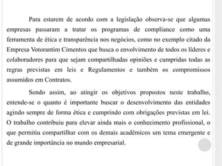 Para estarem de acordo com a legislação observa-se que algumas
empresas passaram a tratar os programas de compliance como uma
ferramenta de ética e transparência nos negócios, como no exemplo citado da
Empresa Votorantim Cimentos que busca o envolvimento de todos os líderes e
colaboradores para que sejam compartilhadas opiniões e cumpridas todas as
regras previstas em leis e Regulamentos e também os compromissos
assumidos em Contratos.
Sendo assim, ao atingir os objetivos propostos neste trabalho,
entende-se o quanto é importante buscar o desenvolvimento das entidades
agindo sempre de forma ética e cumprindo com obrigações previstas em lei.
O trabalho contribuiu para elevar ainda mais o conhecimento profissional, o
que permitiu compartilhar com os demais acadêmicos um tema emergente e
de grande importância no mundo empresarial.
 