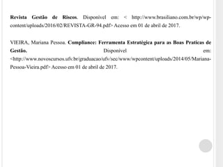 Revista Gestão de Riscos. Disponível em: < http://www.brasiliano.com.br/wp/wp-
content/uploads/2016/02/REVISTA-GR-94.pdf> Acesso em 01 de abril de 2017.
VIEIRA, Mariana Pessoa. Compliance: Ferramenta Estratégica para as Boas Praticas de
Gestão. Disponível em:
<http://www.novoscursos.ufv.br/graduacao/ufv/sec/www/wpcontent/uploads/2014/05/Mariana-
Pessoa-Vieira.pdf> Acesso em 01 de abril de 2017.
 