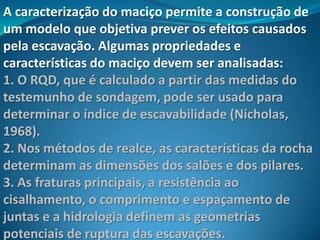 A caracterização do maciço permite a construção de
um modelo que objetiva prever os efeitos causados
pela escavação. Algumas propriedades e
características do maciço devem ser analisadas:
1. O RQD, que é calculado a partir das medidas do
testemunho de sondagem, pode ser usado para
determinar o índice de escavabilidade (Nicholas,
1968).
2. Nos métodos de realce, as características da rocha
determinam as dimensões dos salões e dos pilares.
3. As fraturas principais, a resistência ao
cisalhamento, o comprimento e espaçamento de
juntas e a hidrologia definem as geometrias
potenciais de ruptura das escavações.
 