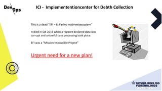 ICI - Implemententioncenter for Debth Collection
This is a dead ”EFI – Et Fælles Inddrivelsessystem”
It died in Q4-2015 when a rapport declared data was
corrupt and unlawful case processing took place.
EFI was a “Mission Impossible Project”
Urgent need for a new plan!
 