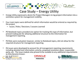 Case Study – Energy Utility
• Energy Utility expressed a desire for Project Managers to log project information into a
centralize system for management visibility.
• Four main topics were defined for which information would be entered as required by
the project
– Issues / Risks / Decisions / Lessons Learned
• P6 Notebook topics provided one option for tracking this type of information, but
proved inadequate for allowing additional structure to the information for
management reporting.
• P6 Risks were evaluated, however, similar to Notebook topics, did not allow for the
required structure for management reporting.
• P6 Issues were developed to account for all management reporting requirements
including detailed text information, priority, proposed resolution dates, responsible
party, etc. The Issue module also proved to be scalable to any additional requirements
as they became known.
 