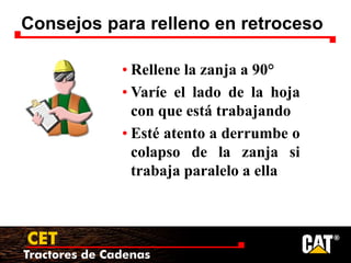 Tractores de Cadenas
CET
Consejos para relleno en retroceso
• Rellene la zanja a 90°
• Varíe el lado de la hoja
con que está trabajando
• Esté atento a derrumbe o
colapso de la zanja si
trabaja paralelo a ella
 