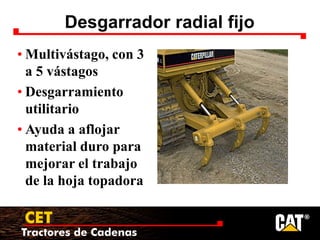 Tractores de Cadenas
CET
Desgarrador radial fijo
• Multivástago, con 3
a 5 vástagos
• Desgarramiento
utilitario
• Ayuda a aflojar
material duro para
mejorar el trabajo
de la hoja topadora
 
