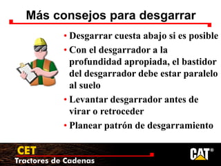 Tractores de Cadenas
CET
Más consejos para desgarrar
• Desgarrar cuesta abajo si es posible
• Con el desgarrador a la
profundidad apropiada, el bastidor
del desgarrador debe estar paralelo
al suelo
• Levantar desgarrador antes de
virar o retroceder
• Planear patrón de desgarramiento
 