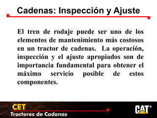 Tractores de Cadenas
CET
Cadenas: Inspección y Ajuste
El tren de rodaje puede ser uno de los
elementos de mantenimiento más costosos
en un tractor de cadenas. La operación,
inspección y el ajuste apropiados son de
importancia fundamental para obtener el
máximo servicio posible de estos
componentes.
 