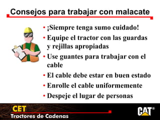 Tractores de Cadenas
CET
Consejos para trabajar con malacate
• ¡Siempre tenga sumo cuidado!
• Equipe el tractor con las guardas
y rejillas apropiadas
• Use guantes para trabajar con el
cable
• El cable debe estar en buen estado
• Enrolle el cable uniformemente
• Despeje el lugar de personas
 