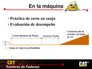 Tractores de Cadenas
CET
En la máquina
• Práctica de corte en zanja
• Evaluación de desempeño
Cortar distancia de 50 pies
Construir pila de
estériles con talud
de 3:1
Acarrear 25 pies
Zanja de 2 pies de profundidad
 