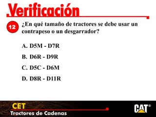 Tractores de Cadenas
CET
Verificación
¿En qué tamaño de tractores se debe usar un
contrapeso o un desgarrador?
A. D5M - D7R
B. D6R - D9R
C. D5C - D6M
D. D8R - D11R
12
 