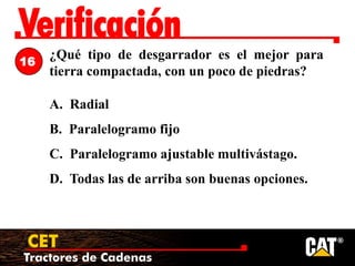 Tractores de Cadenas
CET
Verificación
¿Qué tipo de desgarrador es el mejor para
tierra compactada, con un poco de piedras?
A. Radial
B. Paralelogramo fijo
C. Paralelogramo ajustable multivástago.
D. Todas las de arriba son buenas opciones.
16
 