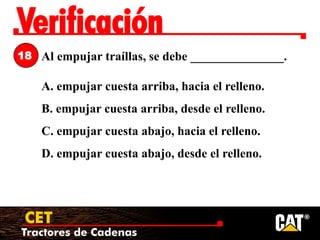Tractores de Cadenas
CET
Verificación
Al empujar traíllas, se debe _______________.
A. empujar cuesta arriba, hacia el relleno.
B. empujar cuesta arriba, desde el relleno.
C. empujar cuesta abajo, hacia el relleno.
D. empujar cuesta abajo, desde el relleno.
18
 