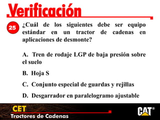 Tractores de Cadenas
CET
Verificación
¿Cuál de los siguientes debe ser equipo
estándar en un tractor de cadenas en
aplicaciones de desmonte?
A. Tren de rodaje LGP de baja presión sobre
el suelo
B. Hoja S
C. Conjunto especial de guardas y rejillas
D. Desgarrador en paralelogramo ajustable
25
 