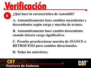Tractores de Cadenas
CET
Verificación
¿Qué hace la característica de Autoshift?
A. Automáticamente hace cambios ascendentes y
descendentes según carga y marcha de avance.
B. Automáticamente hace cambio descendente
cuando detecta carga significativa.
C. Permite preseleccionar marcha de AVANCE o
RETROCESO para cambios direccionales.
D. Todas las anteriores.
9
 