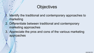 Objectives
1. Identify the traditional and contemporary approaches to
marketing
2. Differentiate between traditional and contemporary
marketing approaches
3. Appreciate the pros and cons of the various marketing
approaches
 