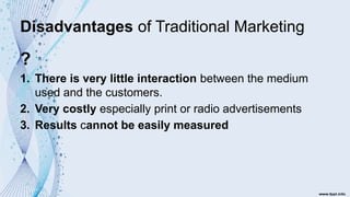 Disadvantages of Traditional Marketing
?
1. There is very little interaction between the medium
used and the customers.
2. Very costly especially print or radio advertisements
3. Results cannot be easily measured
 