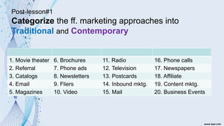 Post-lesson#1
Categorize the ff. marketing approaches into
Traditional and Contemporary
1. Movie theater 6. Brochures 11. Radio 16. Phone calls
2. Referral 7. Phone ads 12. Television 17. Newspapers
3. Catalogs 8. Newsletters 13. Postcards 18. Affiliate
4. Email 9. Fliers 14. Inbound mktg. 19. Content mktg.
5. Magazines 10. Video 15. Mail 20. Business Events
 