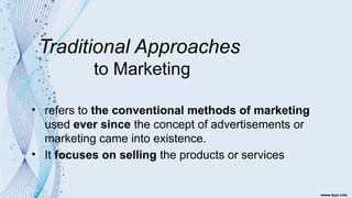 Traditional Approaches
to Marketing
• refers to the conventional methods of marketing
used ever since the concept of advertisements or
marketing came into existence.
• It focuses on selling the products or services
 