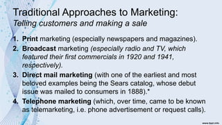 Traditional Approaches to Marketing:
Telling customers and making a sale
1. Print marketing (especially newspapers and magazines).
2. Broadcast marketing (especially radio and TV, which
featured their first commercials in 1920 and 1941,
respectively).
3. Direct mail marketing (with one of the earliest and most
beloved examples being the Sears catalog, whose debut
issue was mailed to consumers in 1888).*
4. Telephone marketing (which, over time, came to be known
as telemarketing, i.e. phone advertisement or request calls).
 