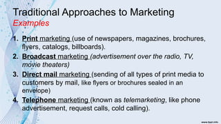 Traditional Approaches to Marketing
Examples
1. Print marketing (use of newspapers, magazines, brochures,
flyers, catalogs, billboards).
2. Broadcast marketing (advertisement over the radio, TV,
movie theaters)
3. Direct mail marketing (sending of all types of print media to
customers by mail, like flyers or brochures sealed in an
envelope)
4. Telephone marketing (known as telemarketing, like phone
advertisement, request calls, cold calling).
 