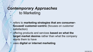 Contemporary Approaches
to Marketing
• refers to marketing strategies that are consumer-
focused/ customer-centric (focuses on customer
satisfaction)
• offering products and services based on what the
target market desires rather than what the company
wants them to have
• uses digital or internet marketing
 
