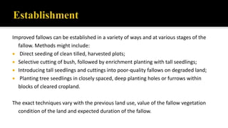 Improved fallows can be established in a variety of ways and at various stages of the
fallow. Methods might include:
 Direct seeding of clean tilled, harvested plots;
 Selective cutting of bush, followed by enrichment planting with tall seedlings;
 Introducing tall seedlings and cuttings into poor-quality fallows on degraded land;
 Planting tree seedlings in closely spaced, deep planting holes or furrows within
blocks of cleared cropland.
The exact techniques vary with the previous land use, value of the fallow vegetation
condition of the land and expected duration of the fallow.
 