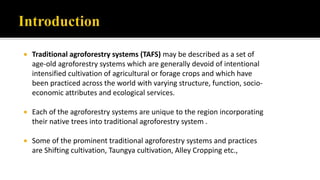  Traditional agroforestry systems (TAFS) may be described as a set of
age-old agroforestry systems which are generally devoid of intentional
intensified cultivation of agricultural or forage crops and which have
been practiced across the world with varying structure, function, socio-
economic attributes and ecological services.
 Each of the agroforestry systems are unique to the region incorporating
their native trees into traditional agroforestry system .
 Some of the prominent traditional agroforestry systems and practices
are Shifting cultivation, Taungya cultivation, Alley Cropping etc.,
 