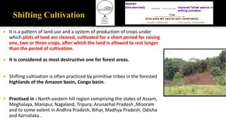  It is a pattern of land use and a system of production of crops under
which plots of land are cleared, cultivated for a short period for raising
one, two or three crops, after which the land is allowed to rest longer
than the period of cultivation.
 It is considered as most destructive one for forest areas.
 Shifting cultivation is often practiced by primitive tribes in the forested
highlands of the Amazon basin, Congo basin.
 Practised in : North-eastern hill region comprising the states of Assam,
Meghalaya, Manipur, Nagaland, Tripura, Arunachal Pradesh ,Mizoram
and to some extent in Andhra Pradesh, Bihar, Madhya Pradesh, Odisha
and Karnataka .
 