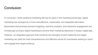 Conclusion
In conclusion, while traditional marketing still has its place in the marketing landscape, digital
marketing has emerged as a more cost-effective, measurable, and adaptable alternative.
Businesses that prioritize precision targeting, real-time analytics, and interactive engagement are
increasingly turning to digital marketing to achieve their marketing objectives in today's digital age.
However, an integrated approach that combines the strengths of both traditional and digital
marketing can yield the most comprehensive and effective results for businesses seeking to reach
and engage their target audience.
 