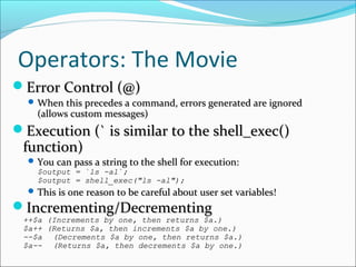 Operators: The Movie
Error Control (@)Error Control (@)
 When this precedes a command, errors generated are ignoredWhen this precedes a command, errors generated are ignored
(allows custom messages)(allows custom messages)
Execution (` is similar to the shell_exec()Execution (` is similar to the shell_exec()
function)function)
 You can pass a string to the shell for execution:You can pass a string to the shell for execution:
$output = `ls -al`;$output = `ls -al`;
$output = shell_exec("ls -al");$output = shell_exec("ls -al");
 This is one reason to be careful about user set variables!This is one reason to be careful about user set variables!
Incrementing/DecrementingIncrementing/Decrementing
++$a (Increments by one, then returns $a.)++$a (Increments by one, then returns $a.)
$a++ (Returns $a, then increments $a by one.)$a++ (Returns $a, then increments $a by one.)
--$a--$a (Decrements $a by one, then returns $a.)(Decrements $a by one, then returns $a.)
$a--$a-- (Returns $a, then decrements $a by one.)(Returns $a, then decrements $a by one.)
 
