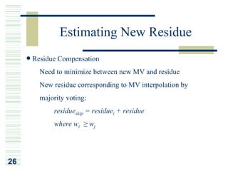 Estimating New Residue
     Residue Compensation
     ¡Ð Need to minimize between new MV and residue
     ¡Ð New residue corresponding to MV interpolation by
       majority voting:
            residueskip = residuei + residue
            where wi ≥ wj




26
 