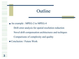 Outline

    An example : MPEG-2 to MPEG-4
    ¡Ð Drift error analysis for spatial resolution reduction
    ¡Ð Novel drift compensation architectures and techiques
    ¡Ð Comparisons of complexity and quality
    Conclusion / Future Work




3
 