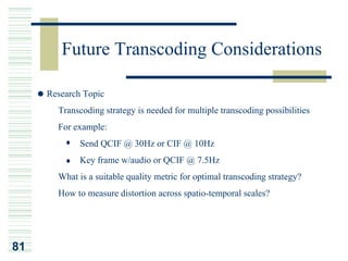 Future Transcoding Considerations

     Research Topic
     ¡Ð        Transcoding strategy is needed for multiple transcoding possibilities
          ¡Ð   For example:
                    Send QCIF @ 30Hz or CIF @ 10Hz
                    Key frame w/audio or QCIF @ 7.5Hz
          ¡Ð   What is a suitable quality metric for optimal transcoding strategy?
     ¡Ð        How to measure distortion across spatio-temporal scales?




81
 