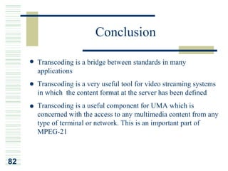 Conclusion

     Transcoding is a bridge between standards in many
     applications
     Transcoding is a very useful tool for video streaming systems
     in which the content format at the server has been defined
     Transcoding is a useful component for UMA which is
     concerned with the access to any multimedia content from any
     type of terminal or network. This is an important part of
     MPEG-21



82
 