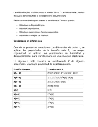 La denotación para la transformada Z inversa será Z-1
. La transformada Z inversa
de X[Z] da como resultado la correspondiente secuencia X[n].
Existen cuatro métodos para obtener la transformada Z inversa y serán:
 Método de la División Directa.
 Método Computacional.
 Método de expansión en fracciones parciales.
 Método de la Integral de inversión.
Ecuaciones en diferencias
Cuando se presentas ecuaciones con diferencias de orden n, se
aplican las propiedades de la transformada Z, con mayor
regularidad se utilizan las propiedades de linealidad y
desplazamiento, para transformarla en una ecuación algebraica.
La siguiente tabla muestra la transformada Z de algunas
secuencias, usando la propiedad de desplazamiento.
Función Discreta Transformada Z
X[n+4] Z4
X[Z]-Z4
X[0]-Z3
[1]-Z2
X[2]-ZX[3]
X[n+3] Z3
X[Z]-Z3
X[0]-Z2
X[1]-ZX[2]
X[n+2] Z2
X[Z]-Z2
X[0]-ZX[1]
X[n+1] ZX[Z]-ZX[0]
X[n] X[Z]
X[n-1] Z-1
X[Z]
X[n-2] Z-2
X[Z]
X[n-3] Z-3
X[Z]
X[n-4] Z-4
X[Z]
 