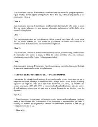 Este aislamiento consiste de materiales o combinaciones de materiales que por experiencia
o por pruebas, pueden operar a temperaturas hasta de 5 oC, sobre el temperatura de los
aislamientos Clase A.
Clase B.
Este aislamiento consiste de materiales o combinaciones de materiales tales como la única,
fibra de vidrio, asbestos, etc. con algunas substancias aglutinantes, pueden haber otros
materiales inorgánicos.
Clase F.
Este aislamiento consiste en materiales o combinaciones de materiales tales como mica,
fibra de vidrio, asbesto, etc., con sustancias aglutinables, así como otros materiales o
combinaciones de materiales no necesariamente inorgánicos.
Clase H.
Este aislamiento consiste de materiales tales como el silicón, elastómetros y combinaciones
de materiales tales como la mica, la fibra de vidrio, asbestos, etc., con sustancias
aglutinables como son las resinas y silicones apropiados.
Clase C.
Este aislamiento consiste de materiales o combinaciones de materiales tales como la mica,
la porcelana, vidrio, cualzo con o sin aglutinantes.
METODOS DE ENFRIAMIENTO DEL TRANSFORMADOR
La selección del método de enfriamiento de un transformador es muy importante, ya que la
disipación del calor, como ya se mencionó antes, influye mucho en su tiempo de vida y
capacidad de carga, así como en el área de su instalación y su costo,. De acuerdo a las
normas americanas (ASA C57-1948) se han normalizado definido algunos métodos básicos
de enfriamiento, mismos que se usan con la misma designación en México y son los
siguientes:
Tipo AA.
 Transformadores tipo seco con enfriamiento propio, estos transformadores no contienen
aceite ni otros líquidos para enfriamiento, el aire es también el medio aislante que rodea el
núcleo y las bobinas, por lo general se fabrican con capacidades inferiores a 2000 kVA y
voltajes menores de 15 kV.
 Tipo AFA.
 